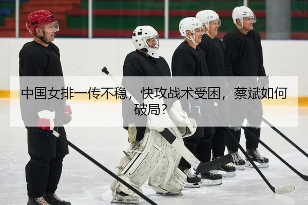 中国女排一传不稳，快攻战术受困，蔡斌如何破局？